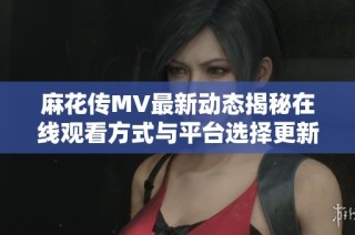 麻花传MV最新动态揭秘在线观看方式与平台选择更新
