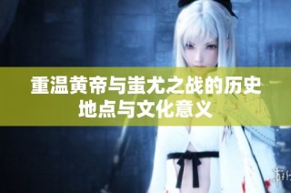 重温黄帝与蚩尤之战的历史地点与文化意义
