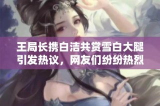 王局长携白洁共赏雪白大腿引发热议，网友们纷纷热烈讨论