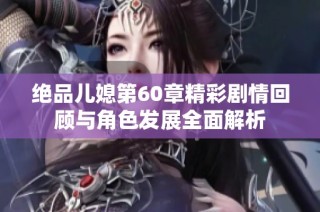 绝品儿媳第60章精彩剧情回顾与角色发展全面解析
