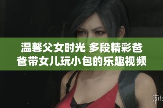 温馨父女时光 多段精彩爸爸带女儿玩小包的乐趣视频合集