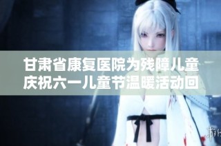 甘肃省康复医院为残障儿童庆祝六一儿童节温暖活动回顾