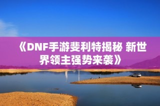 《DNF手游斐利特揭秘 新世界领主强势来袭》