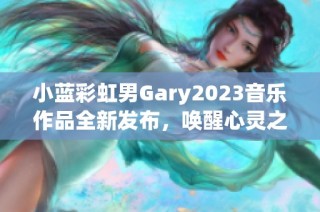 小蓝彩虹男Gary2023音乐作品全新发布，唤醒心灵之音