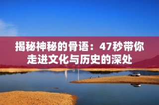 揭秘神秘的骨语：47秒带你走进文化与历史的深处