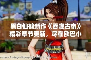 黑白仙鹤新作《吞噬古帝》精彩章节更新，尽在欧巴小说网！