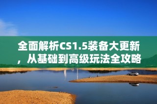 全面解析CS1.5装备大更新，从基础到高级玩法全攻略