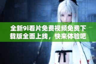 全新9i看片免费视频免费下载版全面上线，快来体验吧