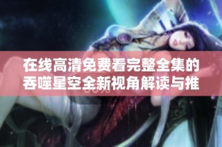 在线高清免费看完整全集的吞噬星空全新视角解读与推荐