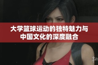 大学篮球运动的独特魅力与中国文化的深度融合