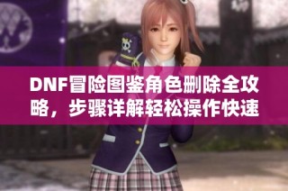 DNF冒险图鉴角色删除全攻略，步骤详解轻松操作快速上手