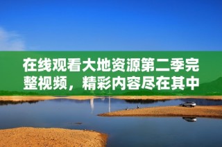 在线观看大地资源第二季完整视频，精彩内容尽在其中