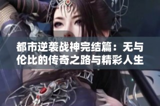 都市逆袭战神完结篇：无与伦比的传奇之路与精彩人生