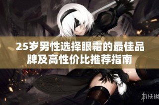 25岁男性选择眼霜的最佳品牌及高性价比推荐指南