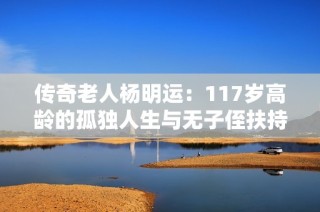 传奇老人杨明运：117岁高龄的孤独人生与无子侄扶持