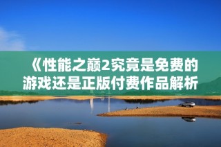 《性能之巅2究竟是免费的游戏还是正版付费作品解析》