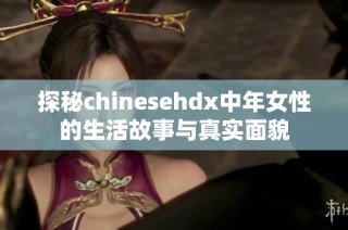 探秘chinesehdx中年女性的生活故事与真实面貌