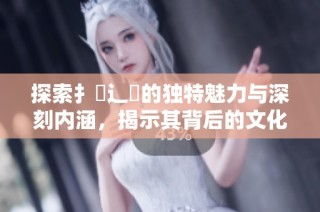 探索扌喿辶畐的独特魅力与深刻内涵，揭示其背后的文化故事