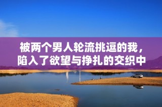 被两个男人轮流挑逗的我，陷入了欲望与挣扎的交织中