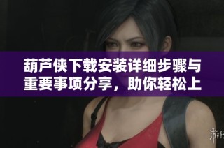 葫芦侠下载安装详细步骤与重要事项分享，助你轻松上手使用
