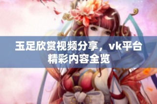 玉足欣赏视频分享，vk平台精彩内容全览