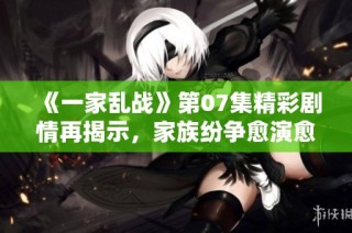 《一家乱战》第07集精彩剧情再揭示，家族纷争愈演愈烈引人关注