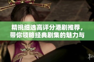 精挑细选高评分港剧推荐，带你领略经典剧集的魅力与精彩