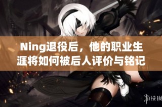 Ning退役后，他的职业生涯将如何被后人评价与铭记？