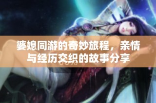 婆媳同游的奇妙旅程，亲情与经历交织的故事分享