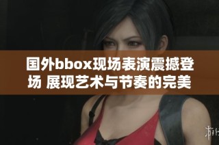 国外bbox现场表演震撼登场 展现艺术与节奏的完美结合