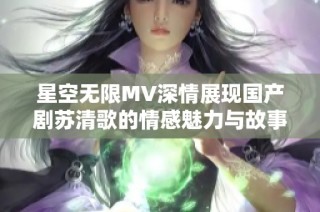 星空无限MV深情展现国产剧苏清歌的情感魅力与故事内涵