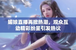 媚娘直播再掀热潮，观众互动精彩纷呈引发热议