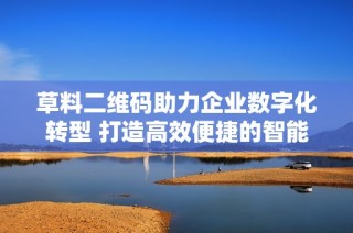 草料二维码助力企业数字化转型 打造高效便捷的智能营销解决方案