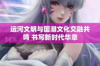 运河文明与国潮文化交融共鸣 书写新时代华章