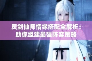 灵剑仙师情缘搭配全解析：助你组建最强阵容策略