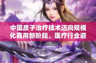 中国质子治疗技术迈向规模化商用新阶段，医疗行业迎来变革
