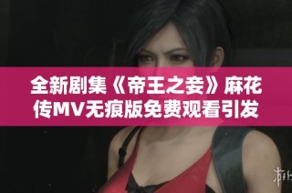 全新剧集《帝王之妾》麻花传MV无痕版免费观看引发观众热议
