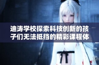 迪涛学校探索科技创新的孩子们无法抵挡的精彩课程体验