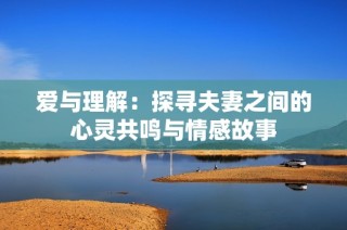 爱与理解：探寻夫妻之间的心灵共鸣与情感故事