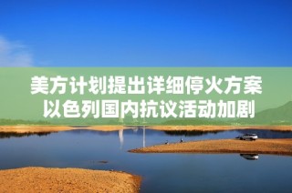 美方计划提出详细停火方案 以色列国内抗议活动加剧