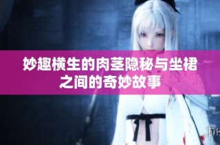 妙趣横生的肉茎隐秘与坐裙之间的奇妙故事