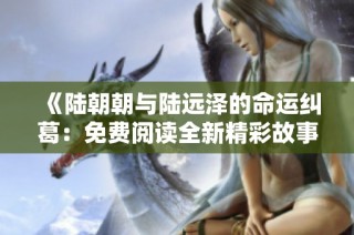 《陆朝朝与陆远泽的命运纠葛：免费阅读全新精彩故事》