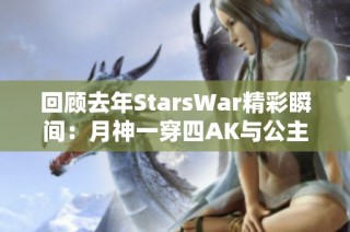 回顾去年StarsWar精彩瞬间：月神一穿四AK与公主抱120的经典场景