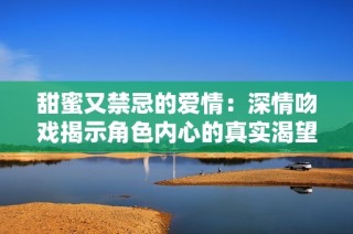 甜蜜又禁忌的爱情：深情吻戏揭示角色内心的真实渴望