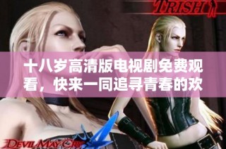 十八岁高清版电视剧免费观看，快来一同追寻青春的欢笑与泪水