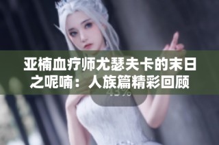 亚楠血疗师尤瑟夫卡的末日之呢喃：人族篇精彩回顾