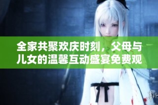 全家共聚欢庆时刻，父母与儿女的温馨互动盛宴免费观看