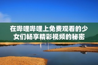 在哔哩哔哩上免费观看的少女们畅享精彩视频的秘密