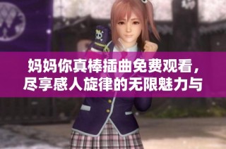 妈妈你真棒插曲免费观看，尽享感人旋律的无限魅力与温暖
