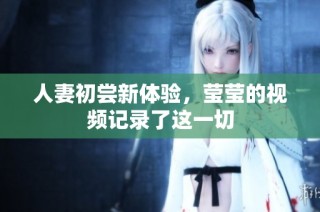 人妻初尝新体验，莹莹的视频记录了这一切